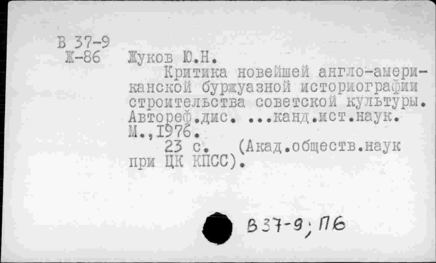 ﻿1-86
Жуков Ю.Н.
Критика новейшей англо-амери канской буржуазной историографии строительства советской культуры Авторе®.дис. ...канд.ист.наук. М.,1976.
23 с.	(Акад.обществ.наук
при ЦК КПСС).
531'9; /76